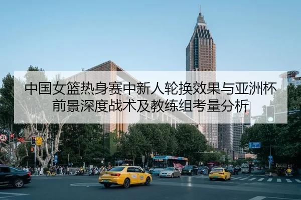 中国女篮热身赛中新人轮换效果与亚洲杯前景深度战术及教练组考量分析